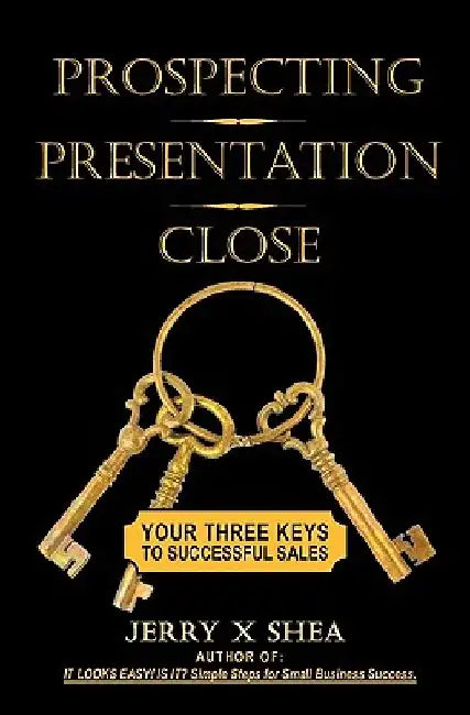 Prospecting - Presentation - Close: Your Three Keys to Successful Sales by Jerry X. Shea