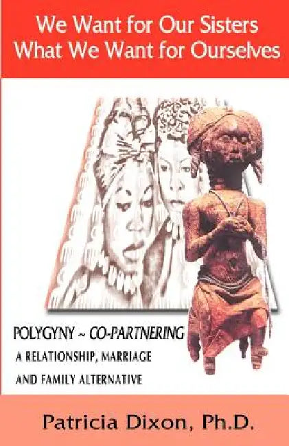 We Want for Our Sisters What We Want for Ourselves: Polygyny: A Relationship, Marriage and Family Alternative by Patricia Dixon