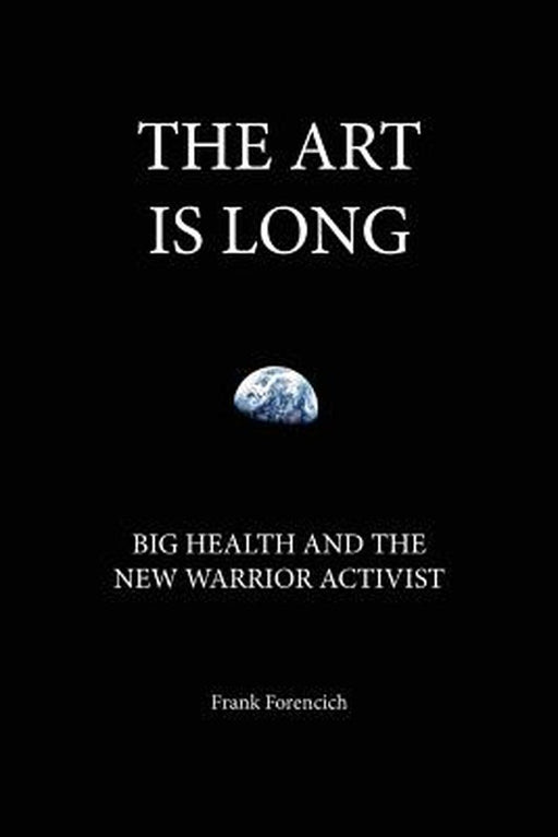 The Art Is Long: Big Health and the New Warrior Activist by Forencich, Frank