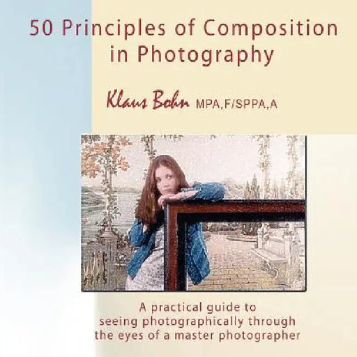 50 Principles of Composition in Photography: A Practical Guide to Seeing Photographically Through the Eyes of a Master Photographer by Klaus Bohn