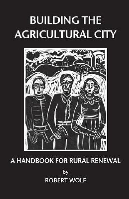 Building the Agricultural City: A Handbook for Rural Renewal by Robert Patterson Wolf