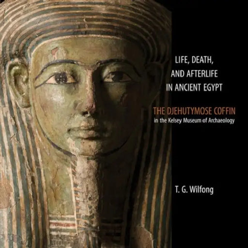 Life, Death and Afterlife in Ancient Egypt: The Djehutymose Coffin in the Kelsey Museum of Archaeology by T. G. Wilfong