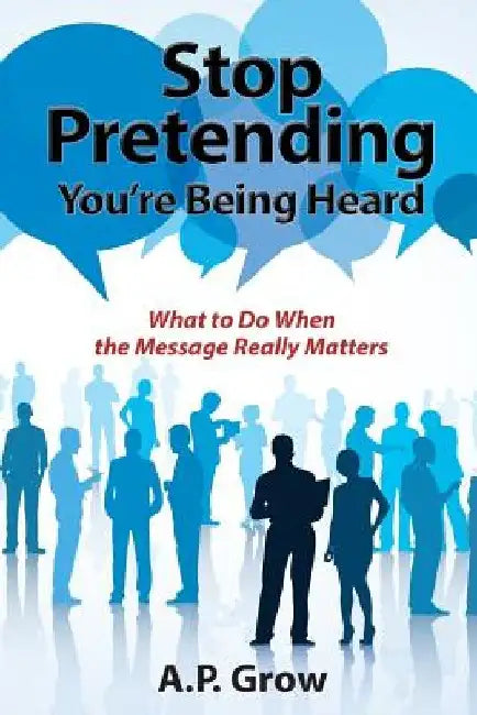 Stop Pretending You're Being Heard: What to Do When the Message Really Matters by A. P. Grow