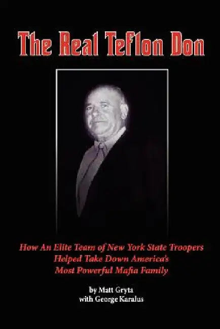 The Real Teflon Don: How An Elite Team of New York State Troopers Helped Take Down America's Most Powerful Mafia Family by George Karalus