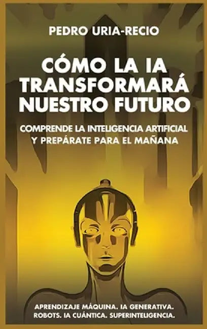Cómo la IA Transformará Nuestro Futuro: Comprende la Inteligencia Artificial y Prepárate para el Mañana. Aprendizaje Máquina. IA Generativa. Robots. I by Pedro Uría-Recio