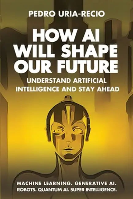How AI Will Shape Our Future: Understand Artificial Intelligence and Stay Ahead. Machine Learning. Generative AI. Robots. Quantum AI. Super Intellig by Pedro Uria-Recio