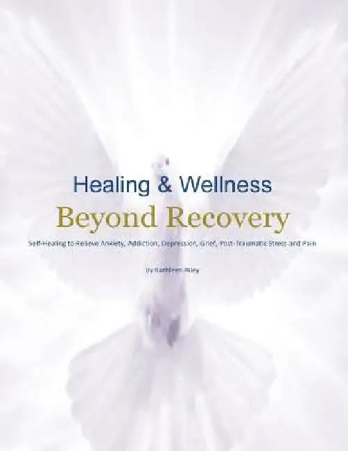 Healing & Wellness Beyond Recovery: Self-Healing to Relieve Anxiety, Addiction, Depression, Grief, Post-Traumatic Stress, and Pain by Kathleen Riley
