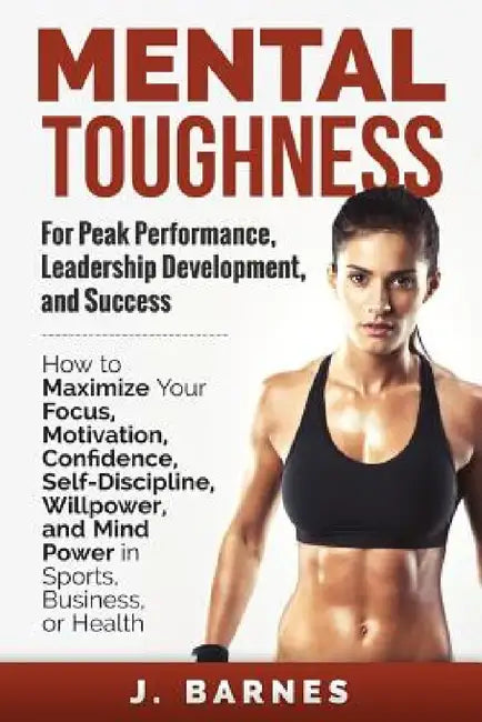 Mental Toughness for Peak Performance, Leadership Development, and Success: How to Maximize Your Focus, Motivation, Confidence, Self-Discipline, Willp by J. Barnes
