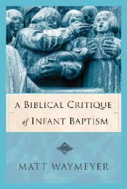 A Biblical Critique of Infant Baptism by Matt Waymeyer