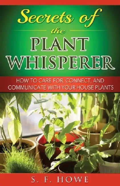Secrets of the Plant Whisperer: How To Care For, Connect, And Communicate With Your House Plants by S. F. Howe