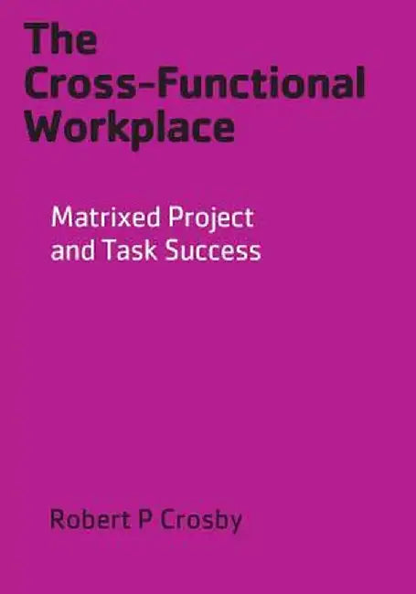 The Cross-Functional Workplace: Matrixed Project and Task Success by Robert P. Crosby