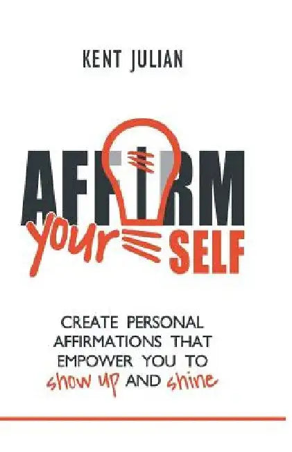 Affirm Yourself: Create Personal Affirmations that Empower You to Show Up and Shine by Kent Julian