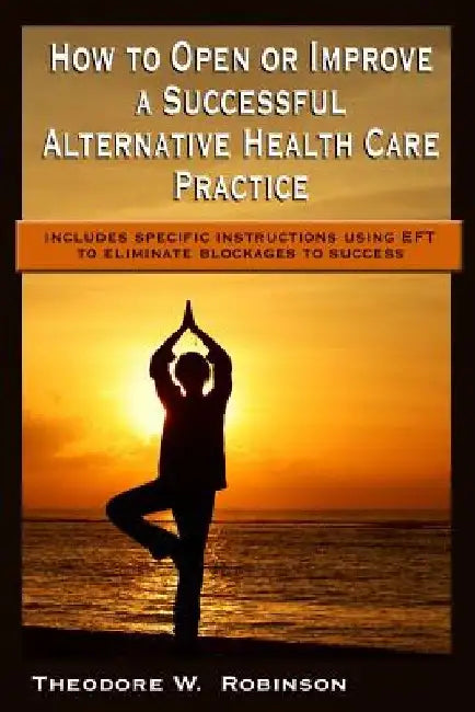 How to Open or Improve a Successful Alternative Health Care Practice by Theodore W. Robinson
