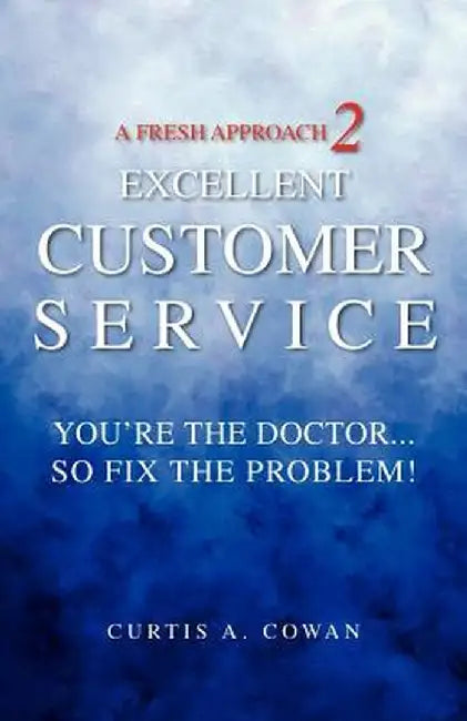 A Fresh Approach 2 Excellent Customer Service: You're the Doctor. . . So Fix the Problem! by Curtis A. Cowan