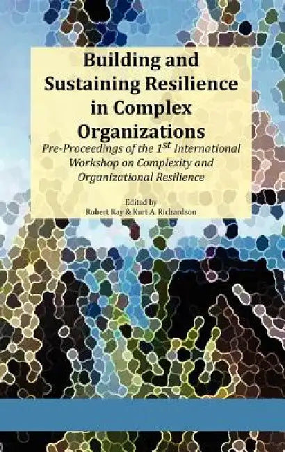 Building and Sustaining Resilience in Complex Organizations: Pre-Proceedings of the 1st International Workshop on Complexity and Organizational Resili by Robert A. Kay, Kurt A. Richardson