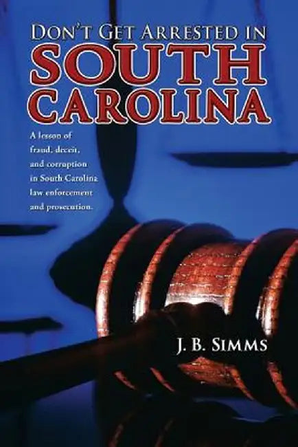 Don't Get Arrested in South Carolina: A Lesson of Fraud, Deceit, and Corruption in South Carolina Law Enforcement and Prosecution by J. Simms