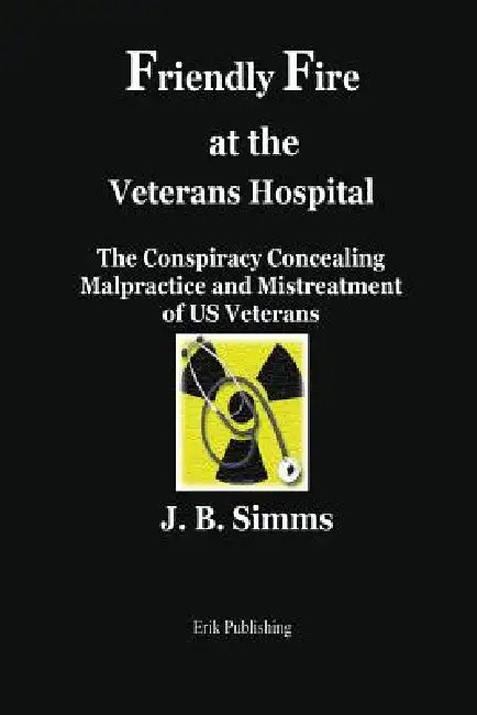 Friendly Fire at the Veterans Hospital: The Conspiracy Concealing Malpractice and Mistreatment of Us Veterans by J. B. Simms