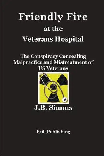 Friendly Fire at the Veterans Hospital: The Conspiracy Concealing Malpractice and Mistreatment of US Veterans by J. B. Simms