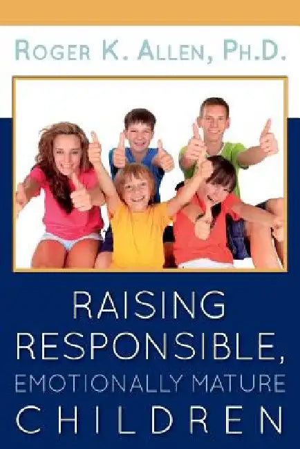 Raising Responsible, Emotionally Mature Children by Ph. D. Roger K. Allen