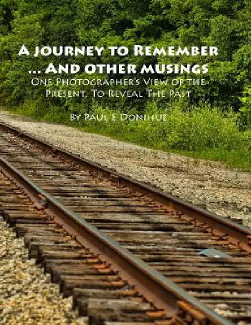 A Journey To Remember ... And Other Musings: One Photographer's View of the Present, To Reveal The Past by Paul E. Donihue