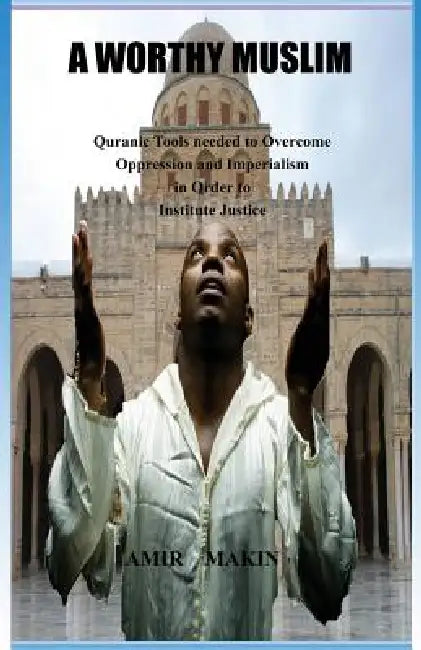 A Worthy Muslim: Quranic Tools Needed to Overcome Oppression and Imperialism in Order to Institute Justice by Amir Makin