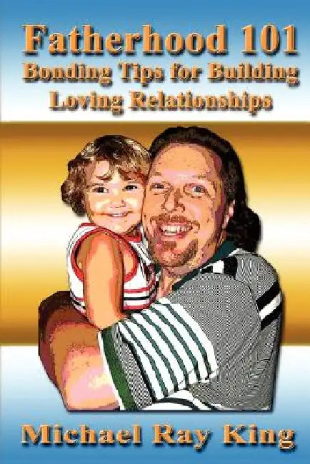 Fatherhood 101: Bonding Tips for Building Loving Relationships by Michael Ray King