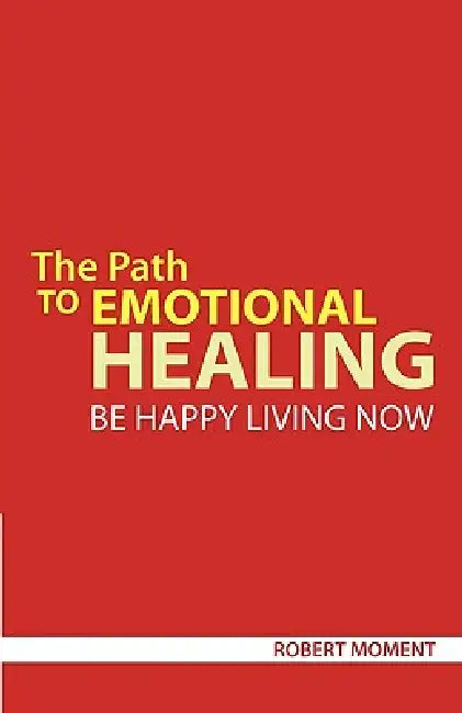 The Path to Emotional Healing: Be Happy Living Now by Robert Moment