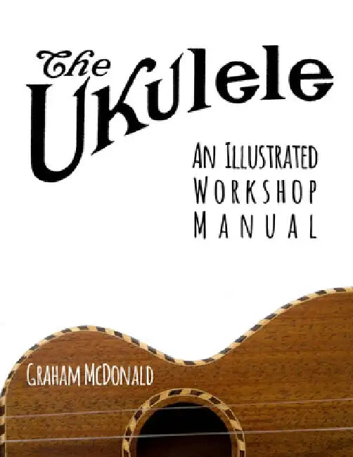 The Ukulele: An Illustrated Workshop Manual by Graham McDonald