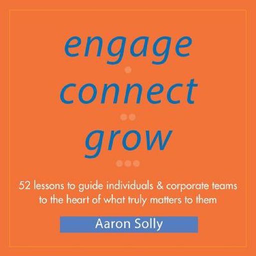 Engage Connect Grow: 52 Lessons to guide individuals and corporate teams to the heart of what truly matters to them by Aaron Solly