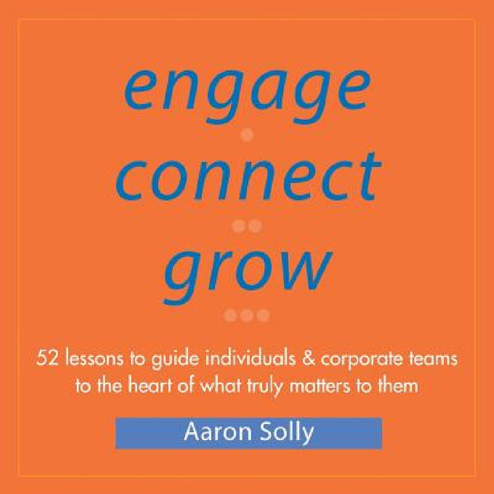 Engage Connect Grow: 52 Lessons to guide individuals and corporate teams to the heart of what truly matters to them by Aaron Solly