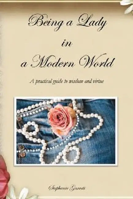 Being a Lady in a Modern World: A practical guide to wisdom and virtue by Stephanie Garrett