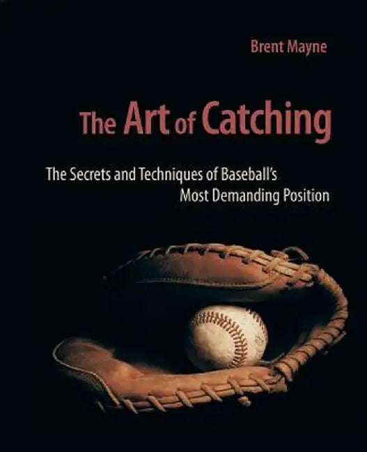 The Art of Catching: The Secrets and Techniques of Baseball's Most Demanding Position by Brent Mayne