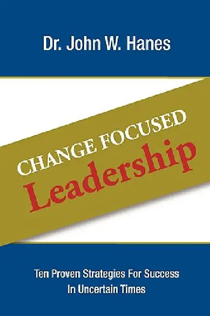 Change Focused Leadership: Ten Proven Strategies for Success in Uncertain Times by John W. Hanes