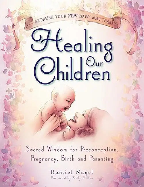 Healing Our Children: Because Your New Baby Matters! Sacred Wisdom for Preconception, Pregnancy, Birth and Parenting (Ages 0-6) by Ramiel Nagel, Sally Fallon