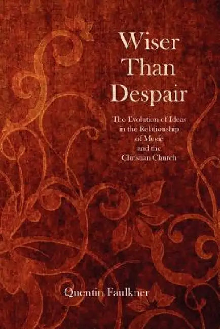 Wiser Than Despair: The Evolution of Ideas in the Relationship of Music and the Christian Church by Quentin Faulkner