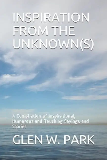 Inspiration from the Unknown(s): A Compilation of Inspirational, Humorous and Touching Sayings and Stories by Glen W. Park