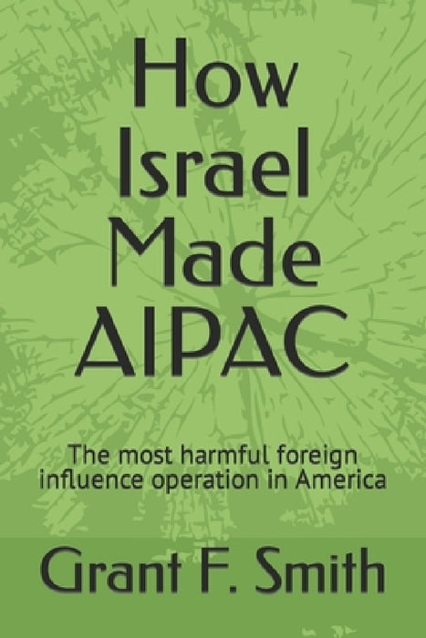 How Israel Made AIPAC: The Most Harmful Foreign Influence Operation in America by Grant F. Smith