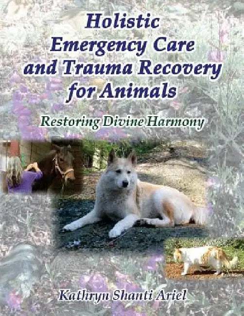 Holistic Emergency Care and Trauma Recovery for Animals: Restoring Divine Harmony by Kathryn Shanti Ariel