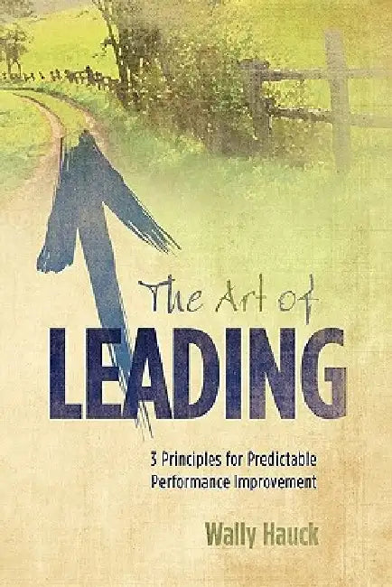 The Art of Leading: 3 Principles for Predictable Performance Improvement by Wally Hauck