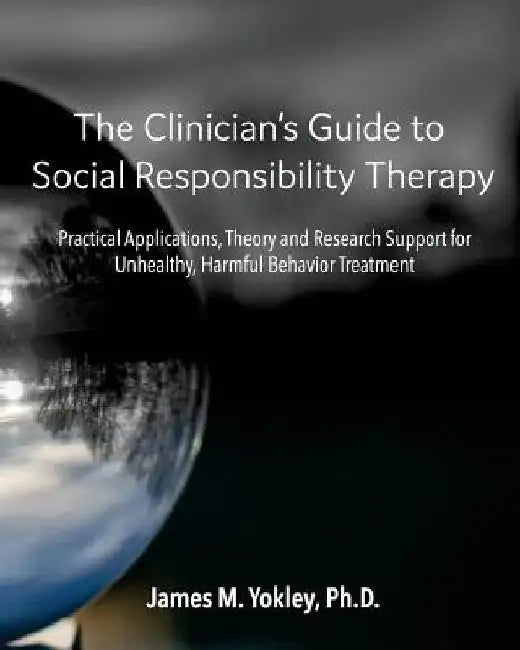 The Clinician's Guide to Social Responsibility Therapy: Practical Applications, Theory and Research Support for Unhealthy, Harmful Behavior Treatment by James M. Yokley Ph. D.