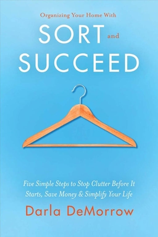 Organizing Your Home with Sort and Succeed: Five Simple Steps to Stop Clutter Before It Starts, Save Money, & Simplify Your Life by Darla Demorrow