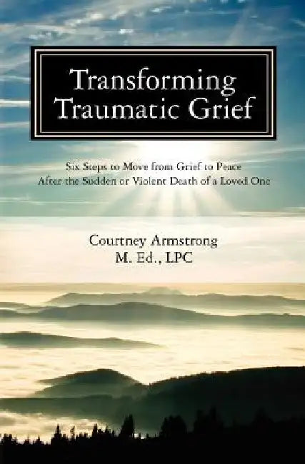 Transforming Traumatic Grief: Six Steps to Move from Grief to Peace After the Sudden or Violent Death of a Loved One by Courtney M. Armstrong Lpc