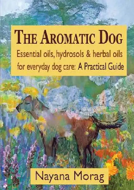 The Aromatic Dog - Essential oils, hydrosols, & herbal oils for everyday dog care: A Practical Guide by Nayana Morag