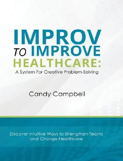 Improv to Improve Healthcare: A System For Creative Problem-Solving by Candy Campbell