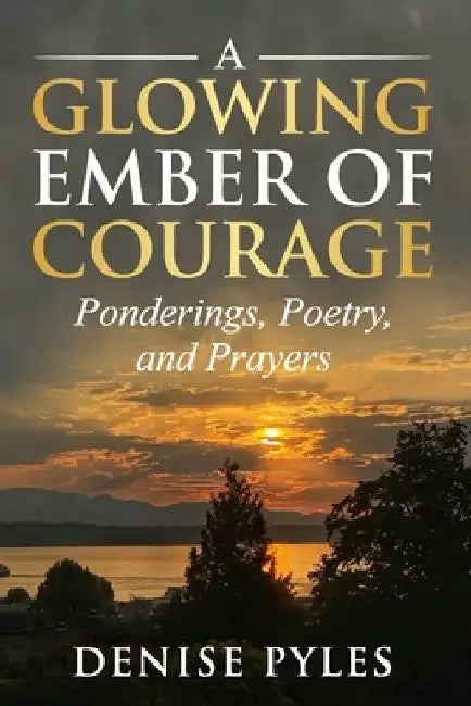 A Glowing Ember of Courage: Ponderings, Poetry, and Prayers by Denise Pyles