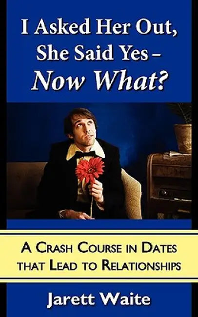 I Asked Her Out, She Said Yes - Now What?: A Crash Course in Dates That Lead to Relationships by Jarett William Waite