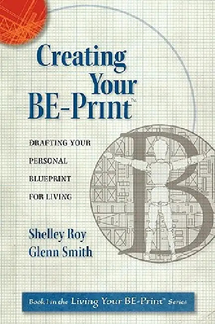 Creating Your BE-Print: Drafting Your Personal Blueprint For Living by Shelley Ann-Workman Roy, Glenn Mattson Smith