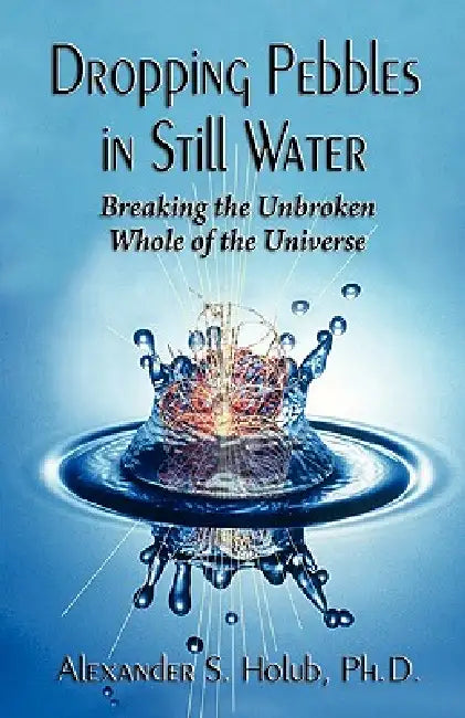 Dropping Pebbles in Still Water: Breaking the Unbroken Whole of the Universe by Alexander S. Holub