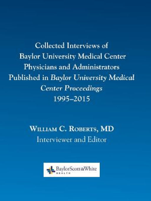 Collected Interviews of Baylor University Medical Center Physicians and Administrators Published in Baylor University Medical Center Proceedings 1995- by William C. Roberts
