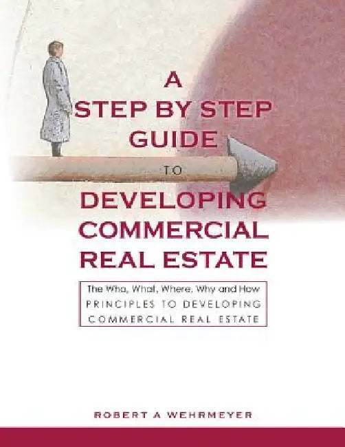 A Step by Step Guide to Developing Commercial Real Estate: The Who, What, Where, Why and How Principles to Developing Commercial Real Estate by Robert A. Wehrmeyer